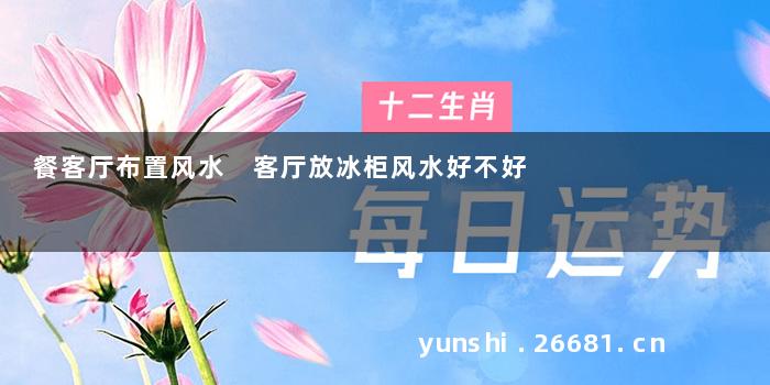 餐客厅布置风水 客厅放冰柜风水好不好